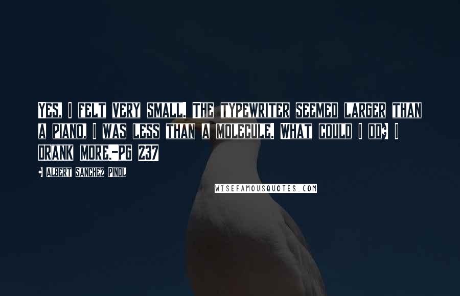 Albert Sanchez Pinol Quotes: Yes, I felt very small. The typewriter seemed larger than a piano, I was less than a molecule. What could I do? I drank more.-pg 237