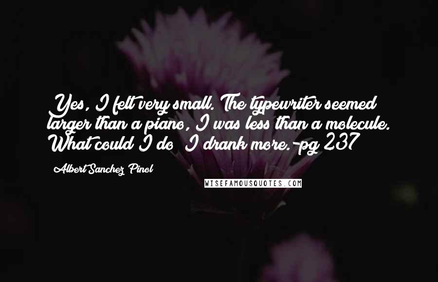 Albert Sanchez Pinol Quotes: Yes, I felt very small. The typewriter seemed larger than a piano, I was less than a molecule. What could I do? I drank more.-pg 237