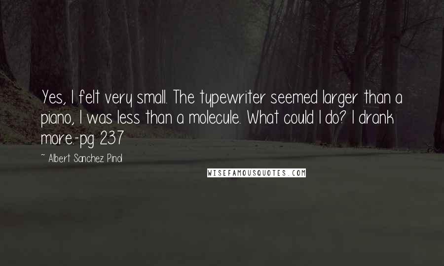 Albert Sanchez Pinol Quotes: Yes, I felt very small. The typewriter seemed larger than a piano, I was less than a molecule. What could I do? I drank more.-pg 237
