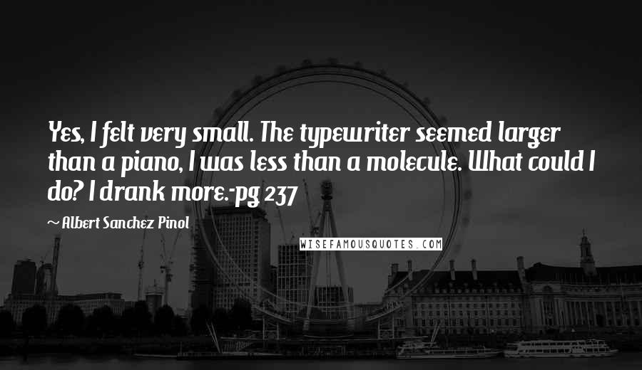 Albert Sanchez Pinol Quotes: Yes, I felt very small. The typewriter seemed larger than a piano, I was less than a molecule. What could I do? I drank more.-pg 237