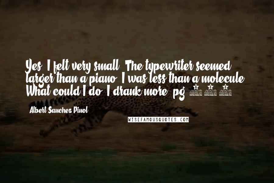 Albert Sanchez Pinol Quotes: Yes, I felt very small. The typewriter seemed larger than a piano, I was less than a molecule. What could I do? I drank more.-pg 237