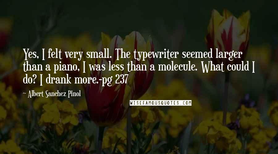 Albert Sanchez Pinol Quotes: Yes, I felt very small. The typewriter seemed larger than a piano, I was less than a molecule. What could I do? I drank more.-pg 237