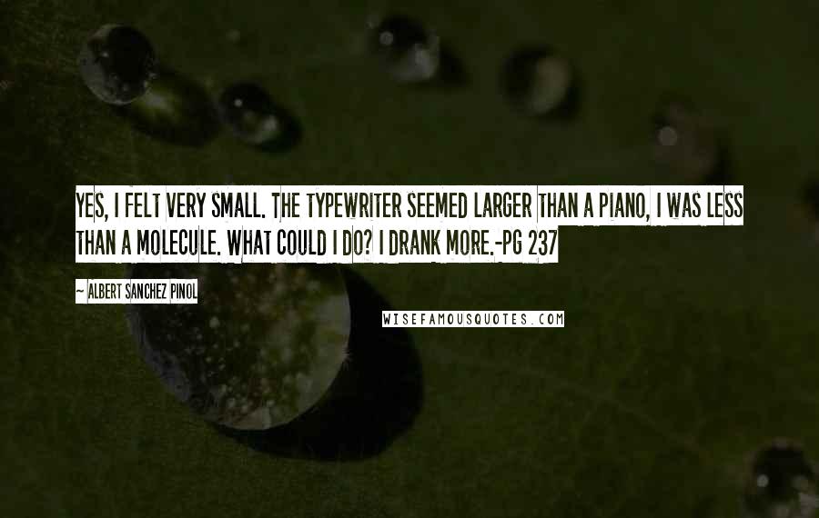 Albert Sanchez Pinol Quotes: Yes, I felt very small. The typewriter seemed larger than a piano, I was less than a molecule. What could I do? I drank more.-pg 237