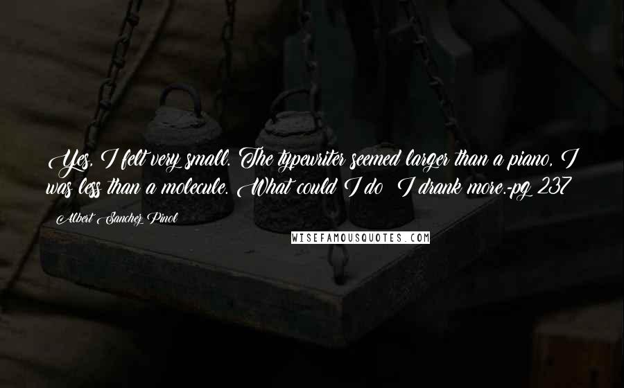 Albert Sanchez Pinol Quotes: Yes, I felt very small. The typewriter seemed larger than a piano, I was less than a molecule. What could I do? I drank more.-pg 237