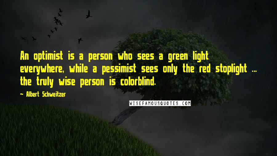 Albert Schweitzer Quotes: An optimist is a person who sees a green light everywhere, while a pessimist sees only the red stoplight ... the truly wise person is colorblind.