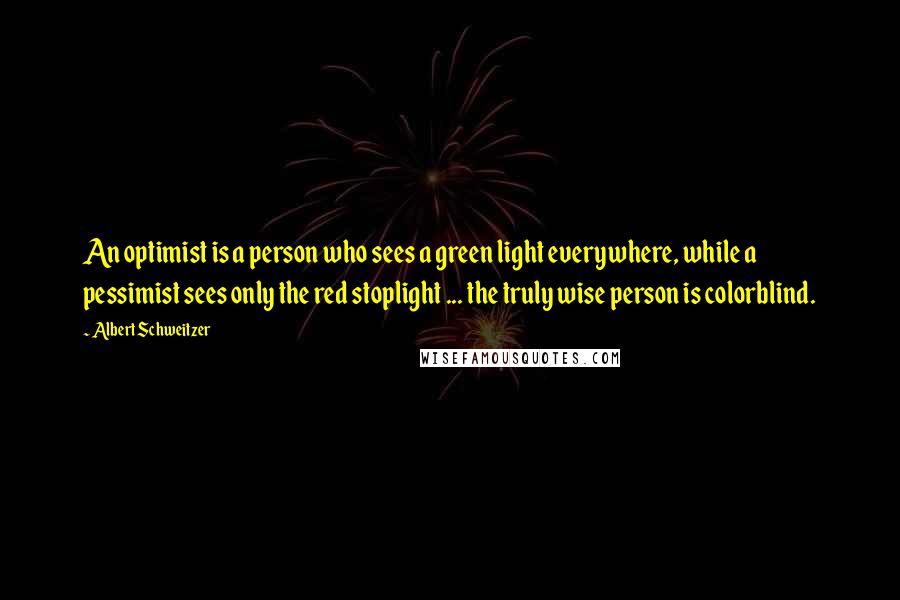 Albert Schweitzer Quotes: An optimist is a person who sees a green light everywhere, while a pessimist sees only the red stoplight ... the truly wise person is colorblind.