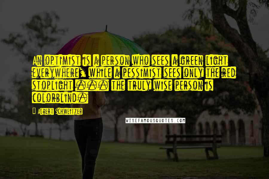 Albert Schweitzer Quotes: An optimist is a person who sees a green light everywhere, while a pessimist sees only the red stoplight ... the truly wise person is colorblind.