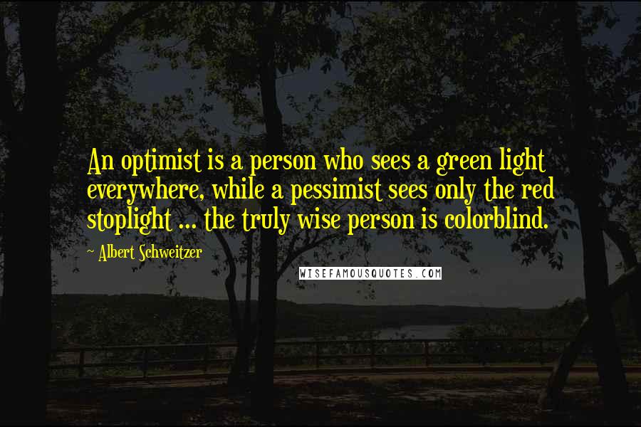 Albert Schweitzer Quotes: An optimist is a person who sees a green light everywhere, while a pessimist sees only the red stoplight ... the truly wise person is colorblind.