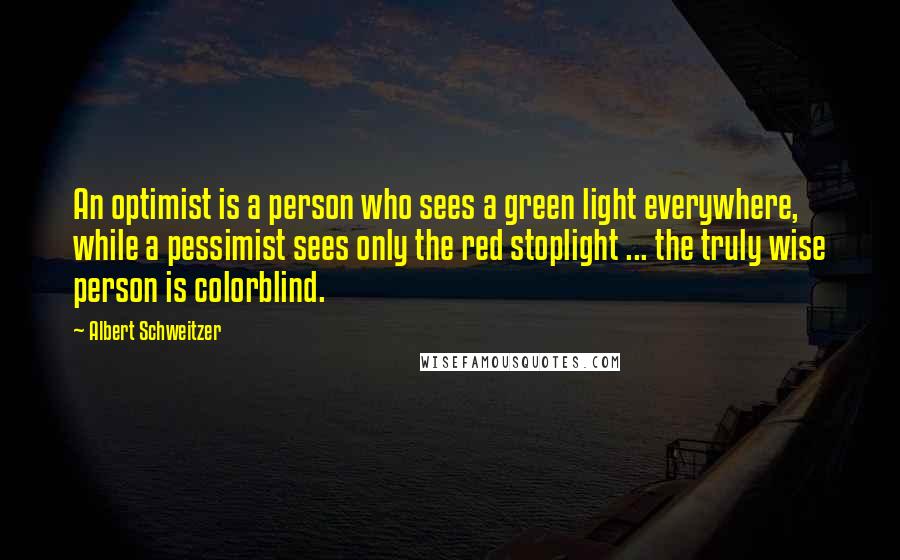 Albert Schweitzer Quotes: An optimist is a person who sees a green light everywhere, while a pessimist sees only the red stoplight ... the truly wise person is colorblind.