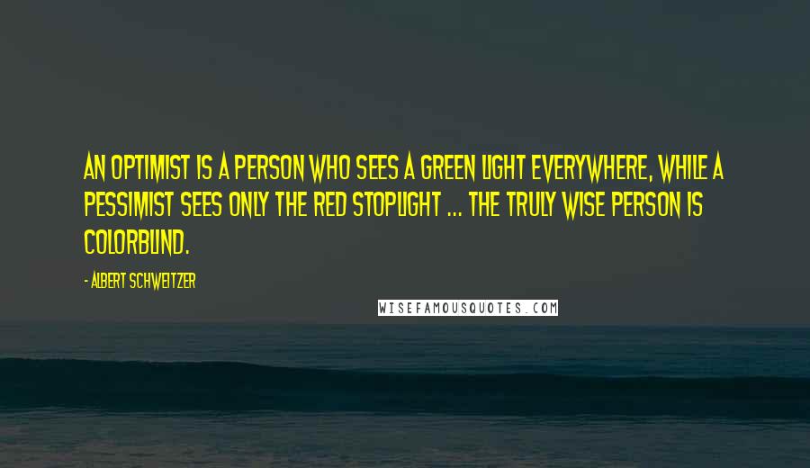 Albert Schweitzer Quotes: An optimist is a person who sees a green light everywhere, while a pessimist sees only the red stoplight ... the truly wise person is colorblind.