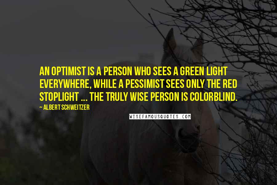 Albert Schweitzer Quotes: An optimist is a person who sees a green light everywhere, while a pessimist sees only the red stoplight ... the truly wise person is colorblind.