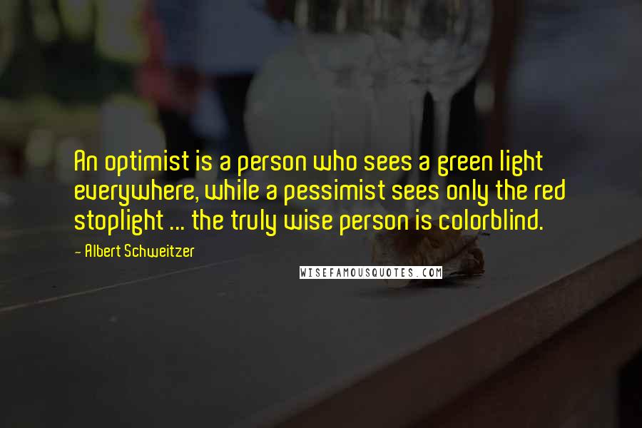 Albert Schweitzer Quotes: An optimist is a person who sees a green light everywhere, while a pessimist sees only the red stoplight ... the truly wise person is colorblind.