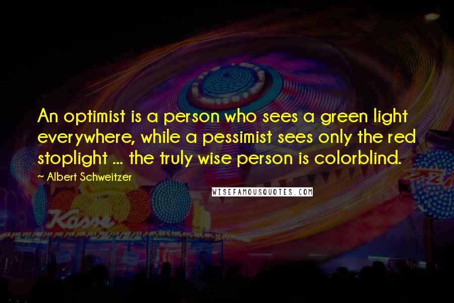 Albert Schweitzer Quotes: An optimist is a person who sees a green light everywhere, while a pessimist sees only the red stoplight ... the truly wise person is colorblind.