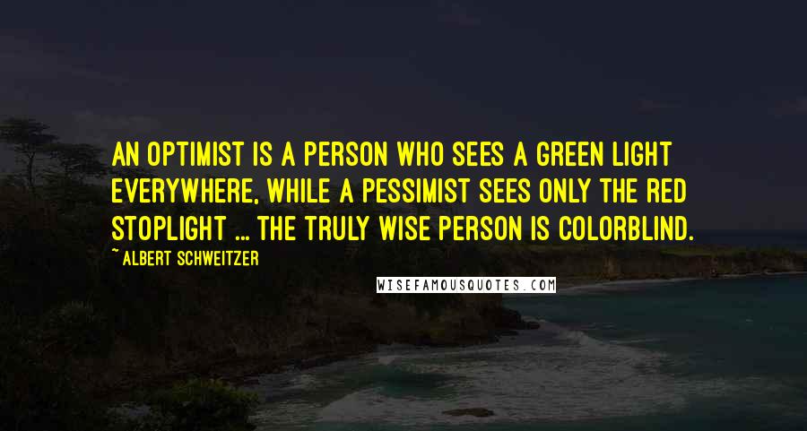 Albert Schweitzer Quotes: An optimist is a person who sees a green light everywhere, while a pessimist sees only the red stoplight ... the truly wise person is colorblind.