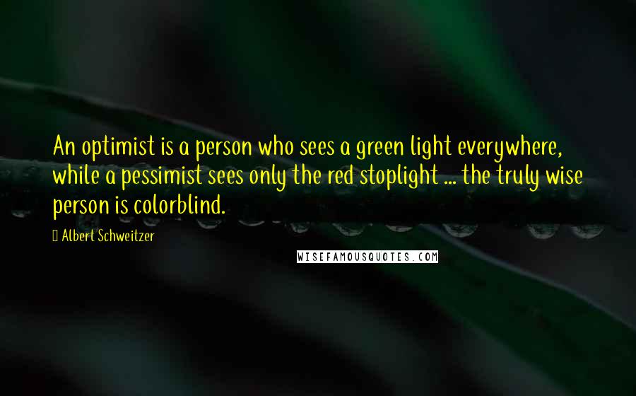 Albert Schweitzer Quotes: An optimist is a person who sees a green light everywhere, while a pessimist sees only the red stoplight ... the truly wise person is colorblind.