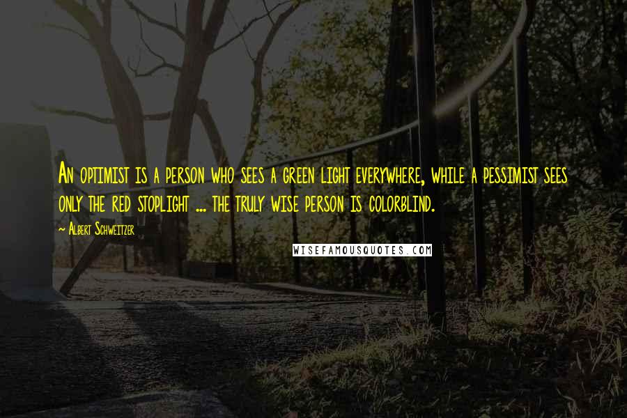 Albert Schweitzer Quotes: An optimist is a person who sees a green light everywhere, while a pessimist sees only the red stoplight ... the truly wise person is colorblind.