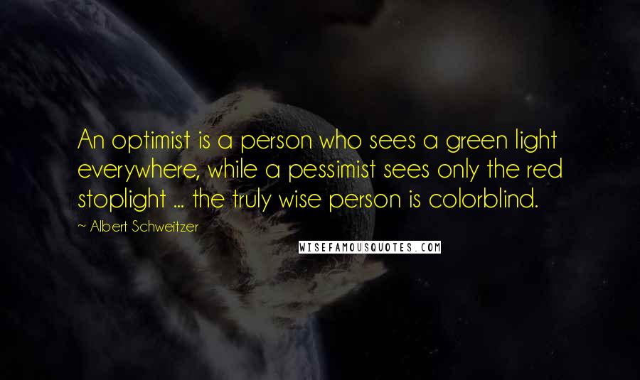 Albert Schweitzer Quotes: An optimist is a person who sees a green light everywhere, while a pessimist sees only the red stoplight ... the truly wise person is colorblind.