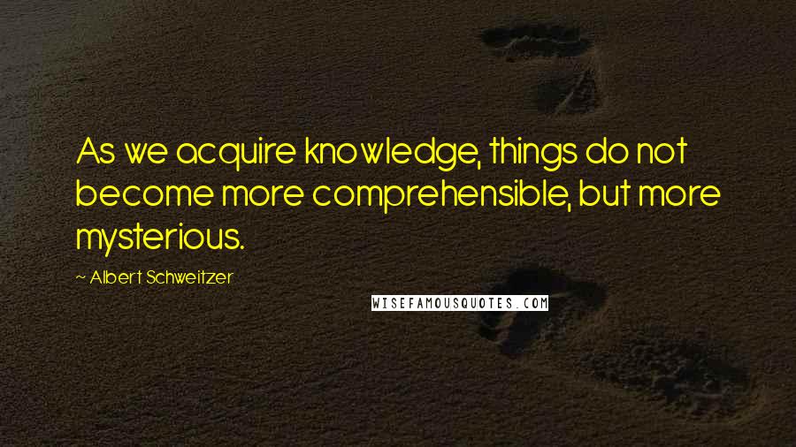 Albert Schweitzer Quotes: As we acquire knowledge, things do not become more comprehensible, but more mysterious.