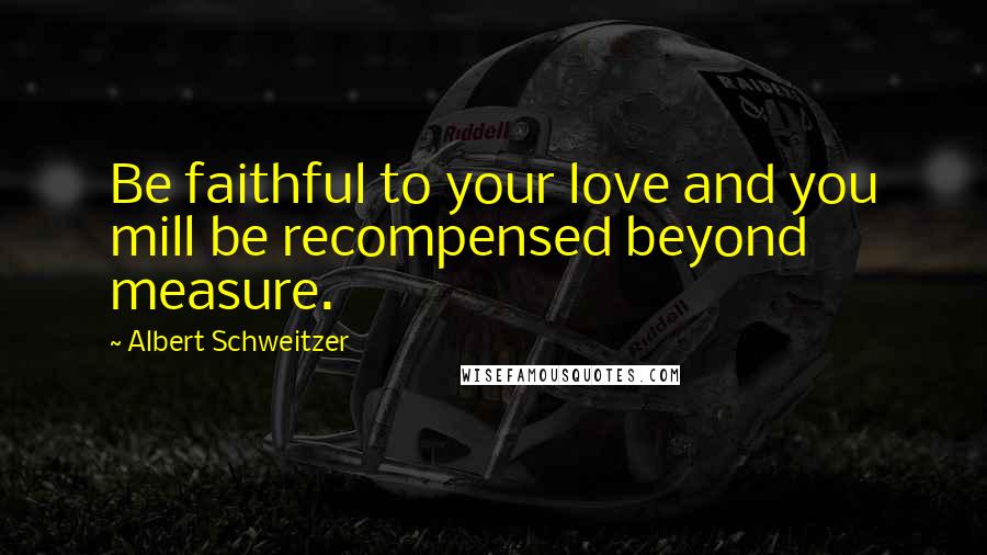 Albert Schweitzer Quotes: Be faithful to your love and you mill be recompensed beyond measure.