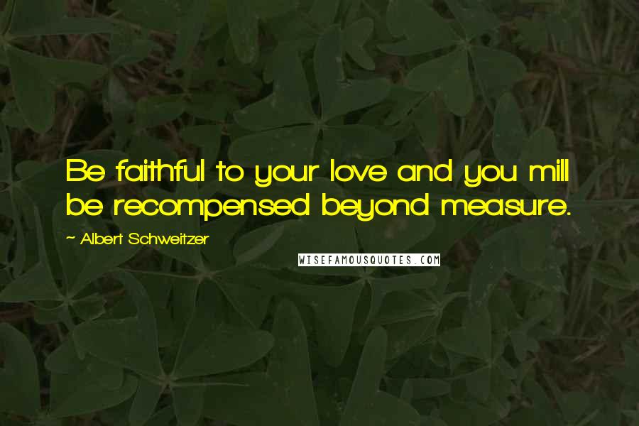 Albert Schweitzer Quotes: Be faithful to your love and you mill be recompensed beyond measure.