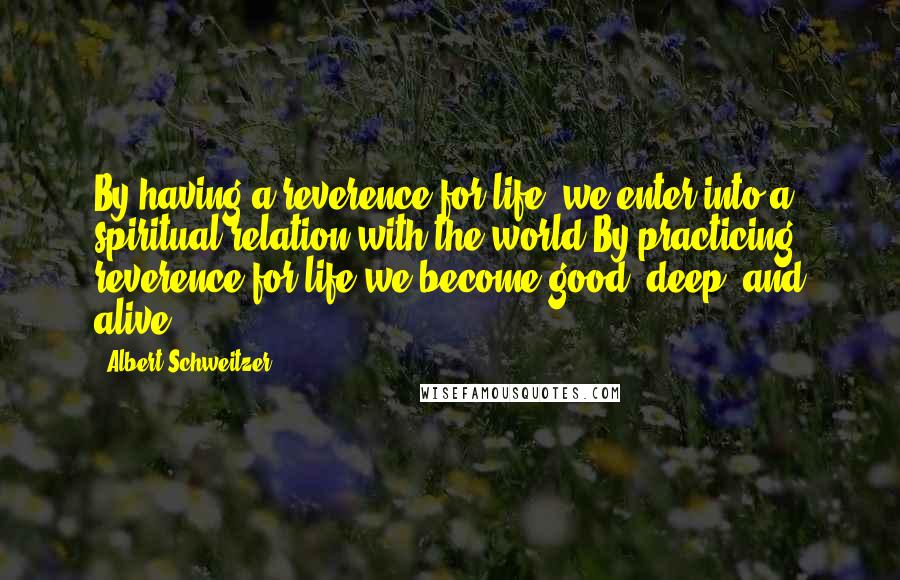 Albert Schweitzer Quotes: By having a reverence for life, we enter into a spiritual relation with the world By practicing reverence for life we become good, deep, and alive.