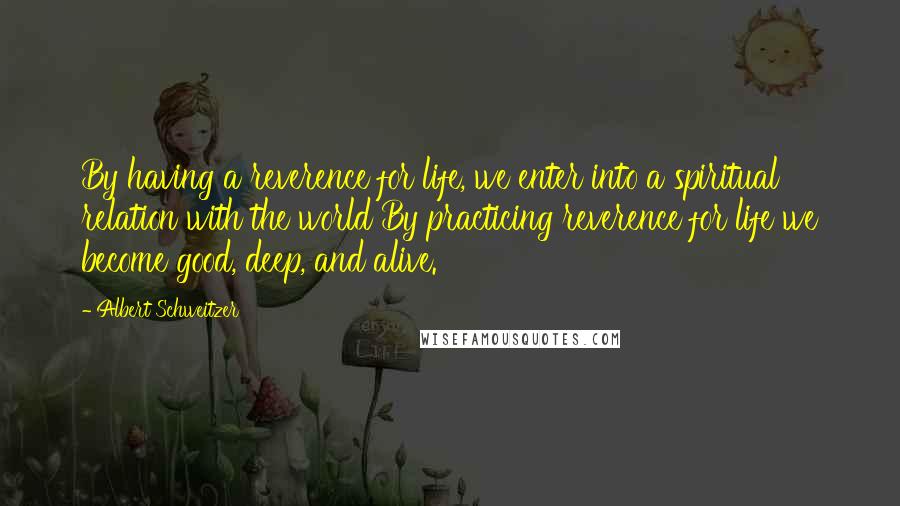 Albert Schweitzer Quotes: By having a reverence for life, we enter into a spiritual relation with the world By practicing reverence for life we become good, deep, and alive.