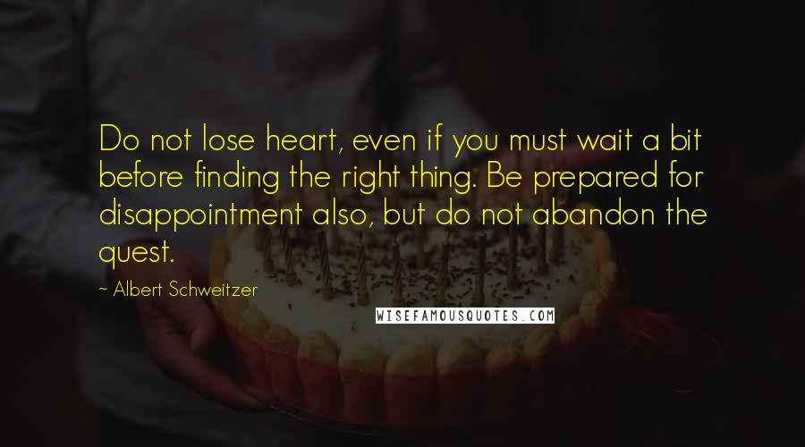 Albert Schweitzer Quotes: Do not lose heart, even if you must wait a bit before finding the right thing. Be prepared for disappointment also, but do not abandon the quest.