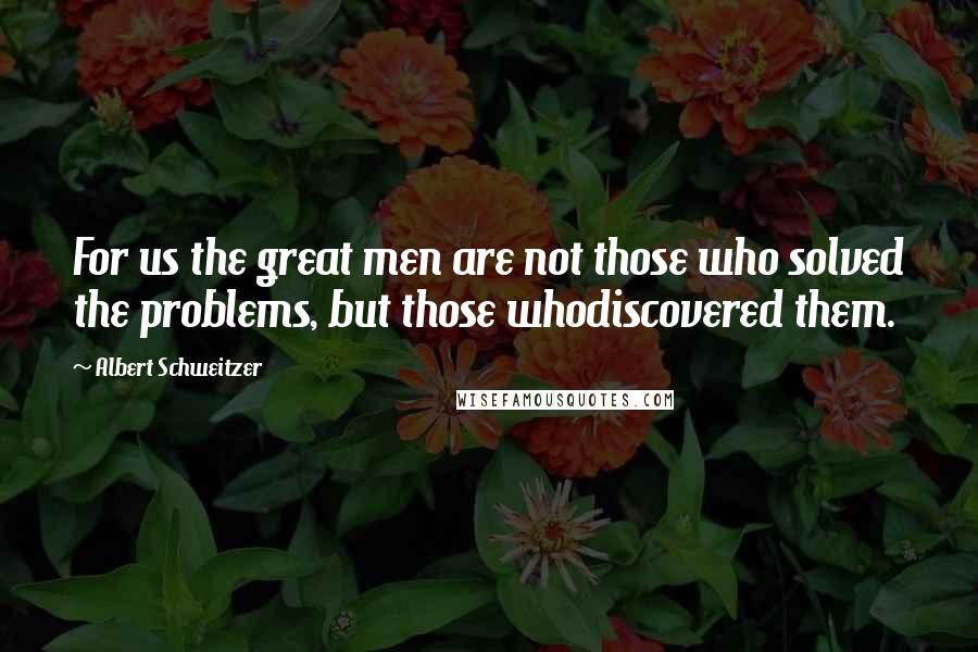 Albert Schweitzer Quotes: For us the great men are not those who solved the problems, but those whodiscovered them.