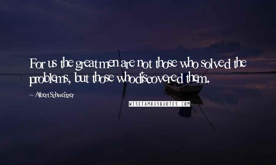 Albert Schweitzer Quotes: For us the great men are not those who solved the problems, but those whodiscovered them.