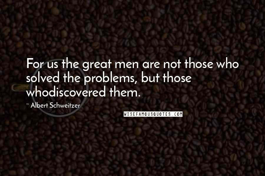 Albert Schweitzer Quotes: For us the great men are not those who solved the problems, but those whodiscovered them.