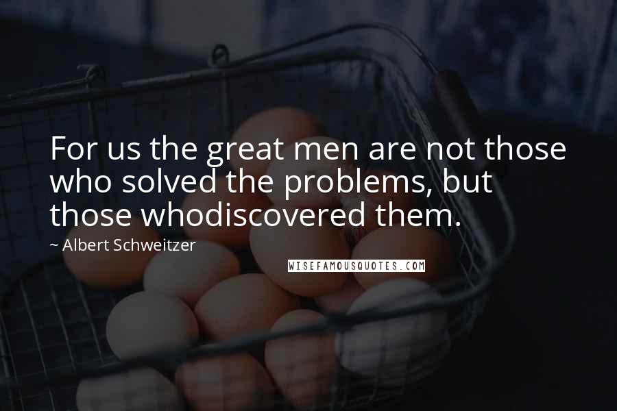 Albert Schweitzer Quotes: For us the great men are not those who solved the problems, but those whodiscovered them.