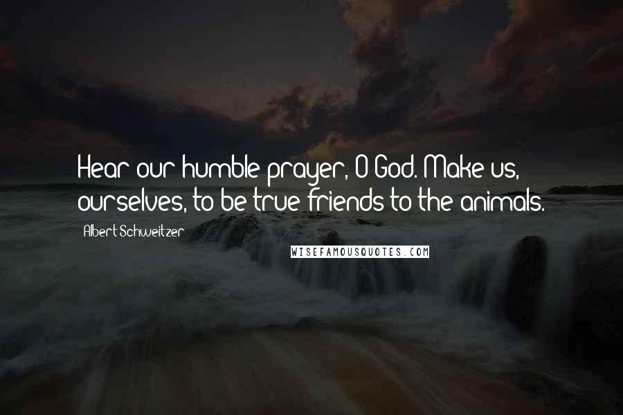 Albert Schweitzer Quotes: Hear our humble prayer, O God. Make us, ourselves, to be true friends to the animals.