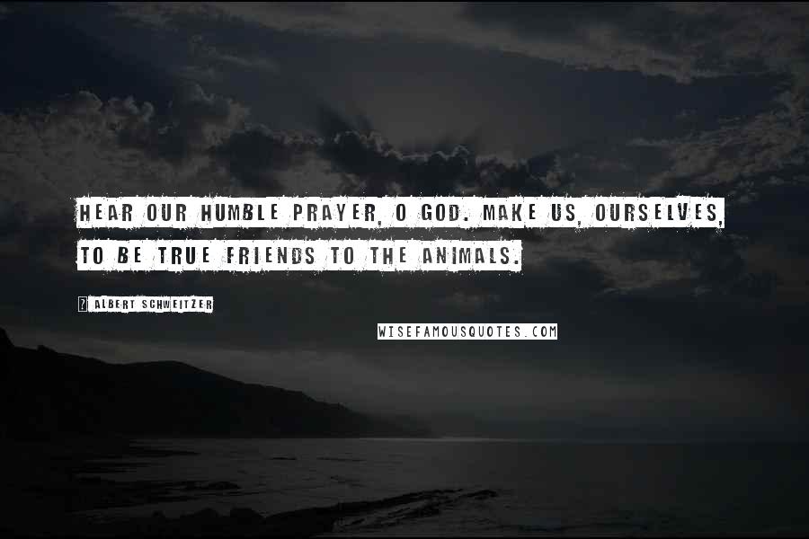 Albert Schweitzer Quotes: Hear our humble prayer, O God. Make us, ourselves, to be true friends to the animals.