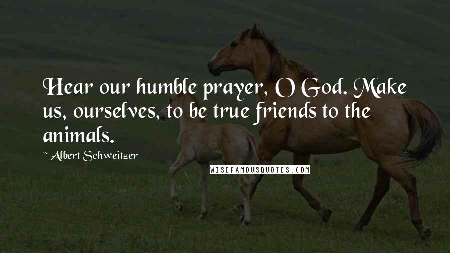 Albert Schweitzer Quotes: Hear our humble prayer, O God. Make us, ourselves, to be true friends to the animals.