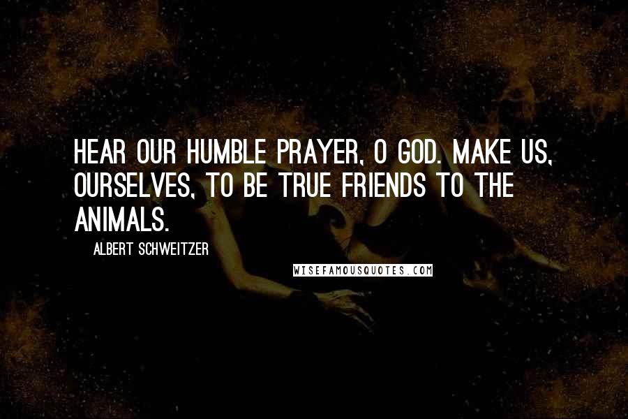 Albert Schweitzer Quotes: Hear our humble prayer, O God. Make us, ourselves, to be true friends to the animals.