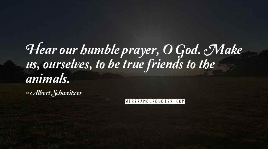 Albert Schweitzer Quotes: Hear our humble prayer, O God. Make us, ourselves, to be true friends to the animals.