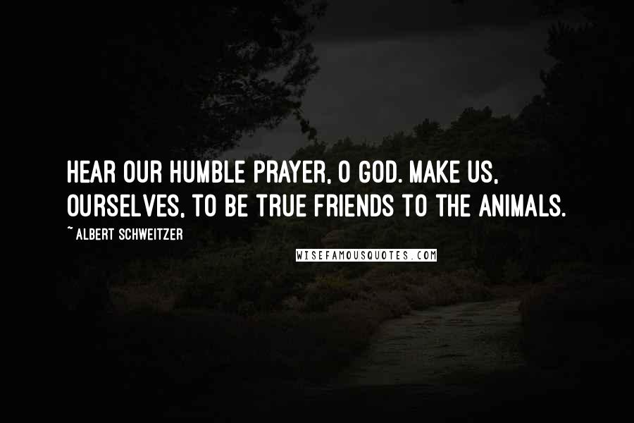 Albert Schweitzer Quotes: Hear our humble prayer, O God. Make us, ourselves, to be true friends to the animals.