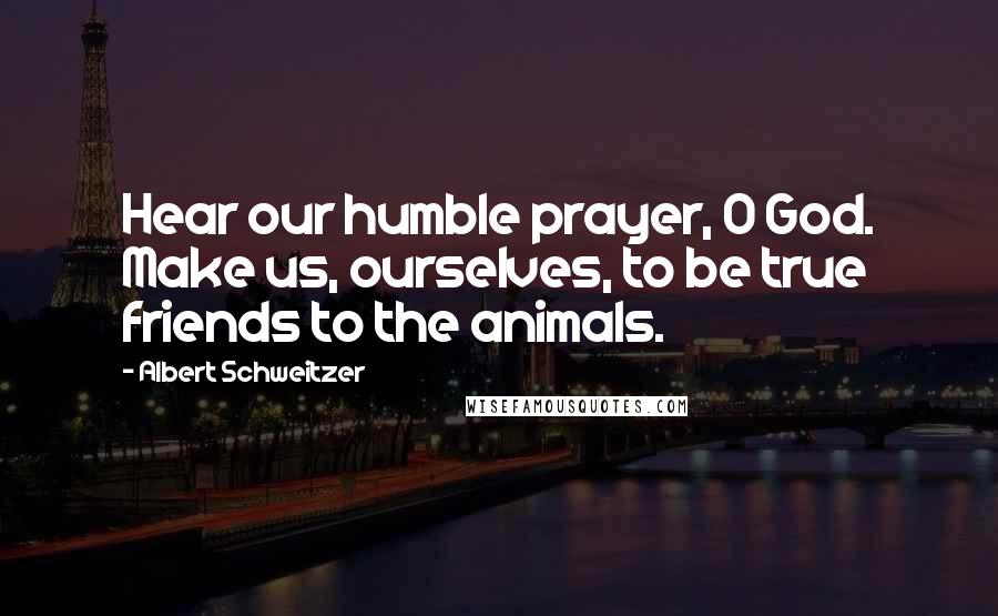 Albert Schweitzer Quotes: Hear our humble prayer, O God. Make us, ourselves, to be true friends to the animals.