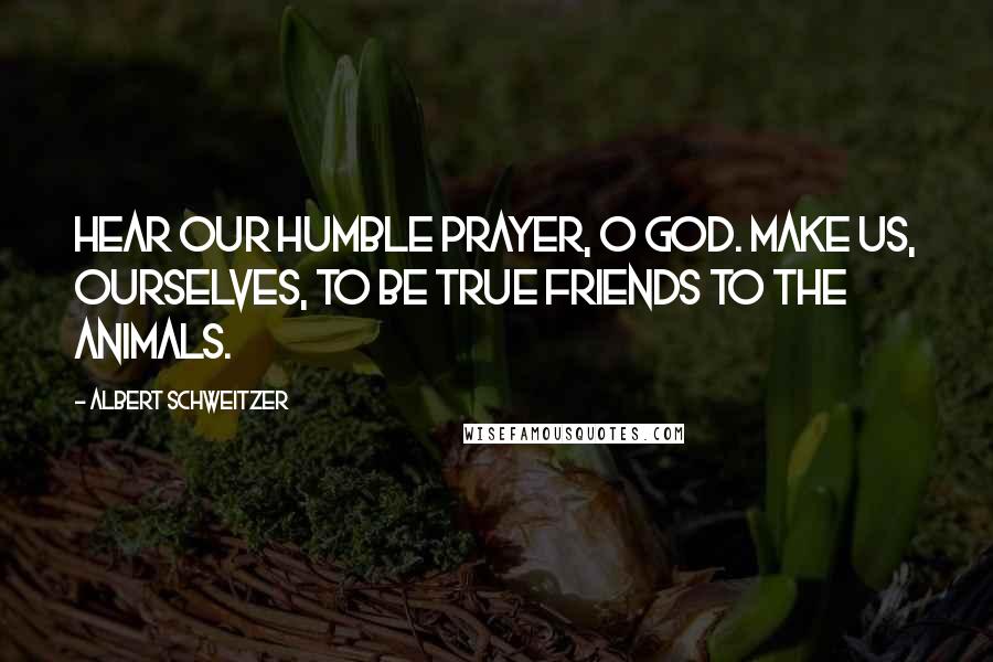 Albert Schweitzer Quotes: Hear our humble prayer, O God. Make us, ourselves, to be true friends to the animals.