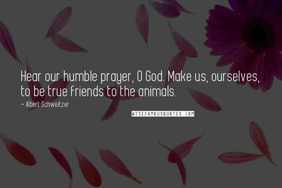 Albert Schweitzer Quotes: Hear our humble prayer, O God. Make us, ourselves, to be true friends to the animals.