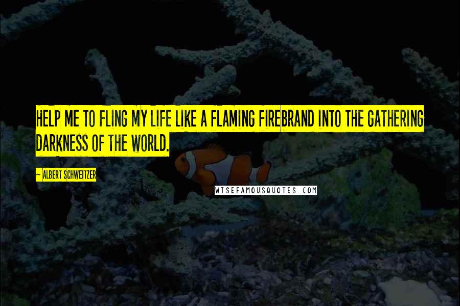 Albert Schweitzer Quotes: Help me to fling my life like a flaming firebrand into the gathering darkness of the world.