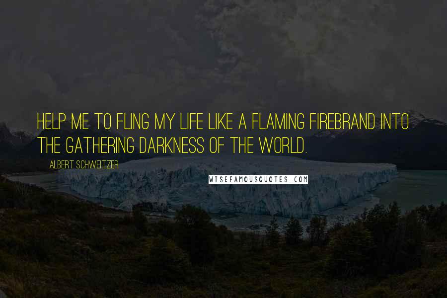 Albert Schweitzer Quotes: Help me to fling my life like a flaming firebrand into the gathering darkness of the world.