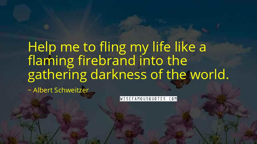 Albert Schweitzer Quotes: Help me to fling my life like a flaming firebrand into the gathering darkness of the world.