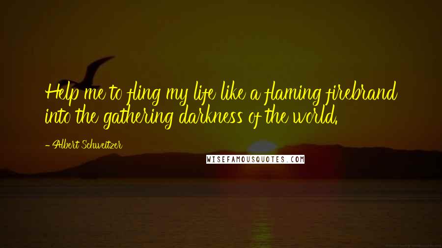 Albert Schweitzer Quotes: Help me to fling my life like a flaming firebrand into the gathering darkness of the world.