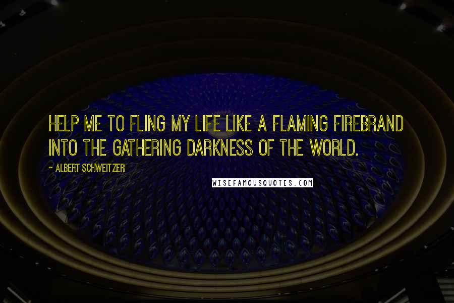 Albert Schweitzer Quotes: Help me to fling my life like a flaming firebrand into the gathering darkness of the world.