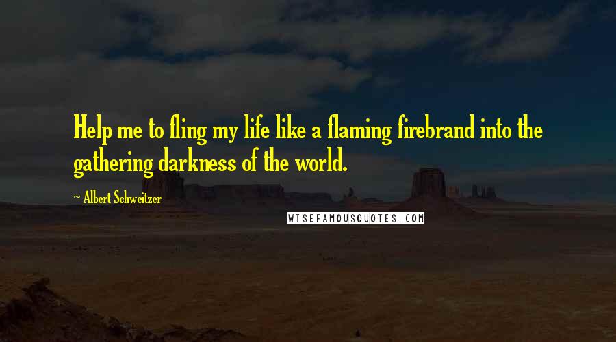 Albert Schweitzer Quotes: Help me to fling my life like a flaming firebrand into the gathering darkness of the world.