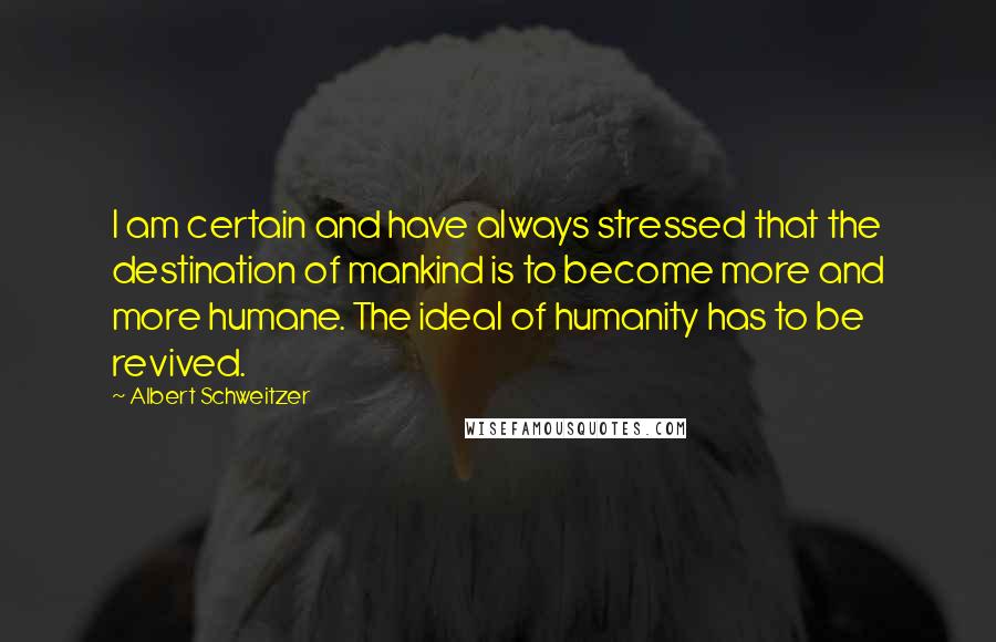 Albert Schweitzer Quotes: I am certain and have always stressed that the destination of mankind is to become more and more humane. The ideal of humanity has to be revived.