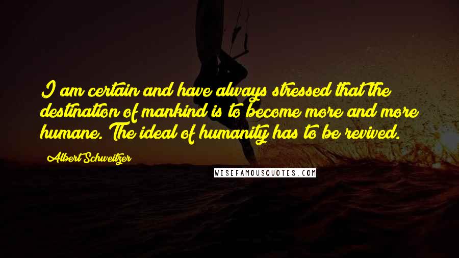 Albert Schweitzer Quotes: I am certain and have always stressed that the destination of mankind is to become more and more humane. The ideal of humanity has to be revived.