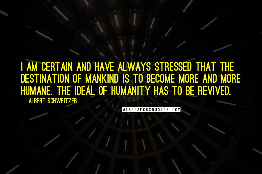 Albert Schweitzer Quotes: I am certain and have always stressed that the destination of mankind is to become more and more humane. The ideal of humanity has to be revived.