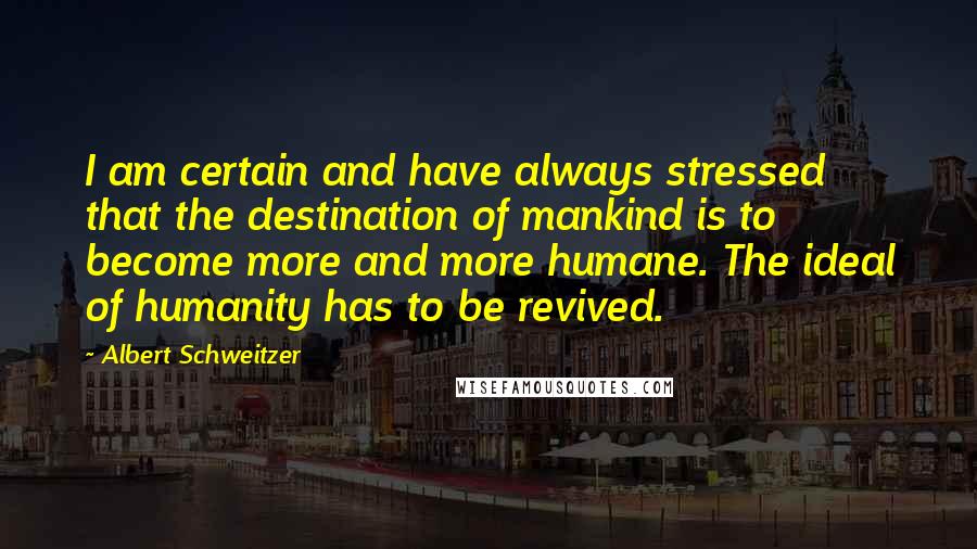 Albert Schweitzer Quotes: I am certain and have always stressed that the destination of mankind is to become more and more humane. The ideal of humanity has to be revived.